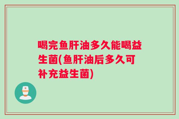 喝完鱼肝油多久能喝益生菌(鱼肝油后多久可补充益生菌)