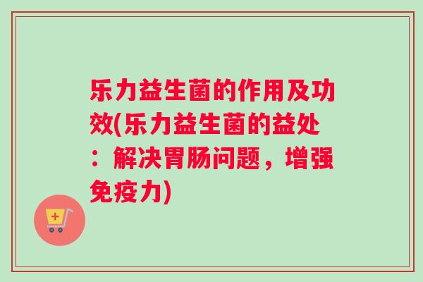 乐力益生菌的作用及功效(乐力益生菌的益处：解决胃肠问题，增强免疫力)