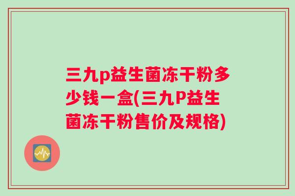 三九p益生菌冻干粉多少钱一盒(三九P益生菌冻干粉售价及规格)
