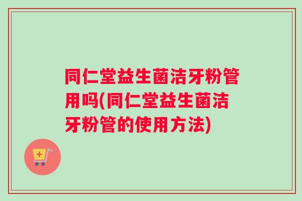 同仁堂益生菌洁牙粉管用吗(同仁堂益生菌洁牙粉管的使用方法)