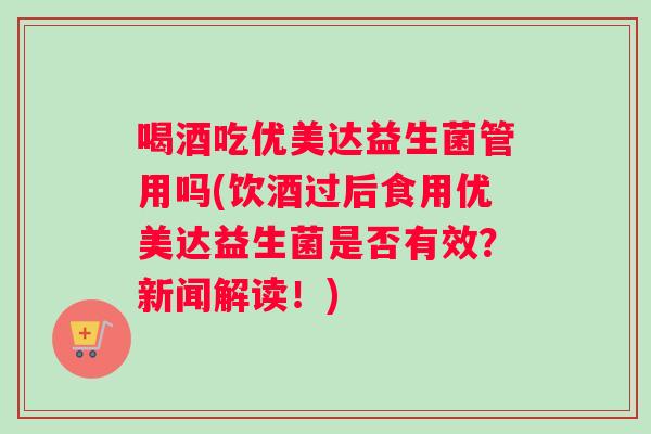 喝酒吃优美达益生菌管用吗(饮酒过后食用优美达益生菌是否有效？新闻解读！)