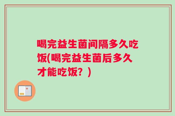 喝完益生菌间隔多久吃饭(喝完益生菌后多久才能吃饭？)