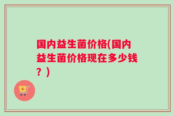 国内益生菌价格(国内益生菌价格现在多少钱？)