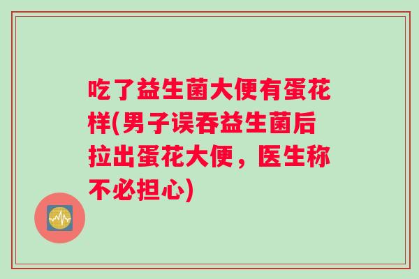 吃了益生菌大便有蛋花样(男子误吞益生菌后拉出蛋花大便，医生称不必担心)