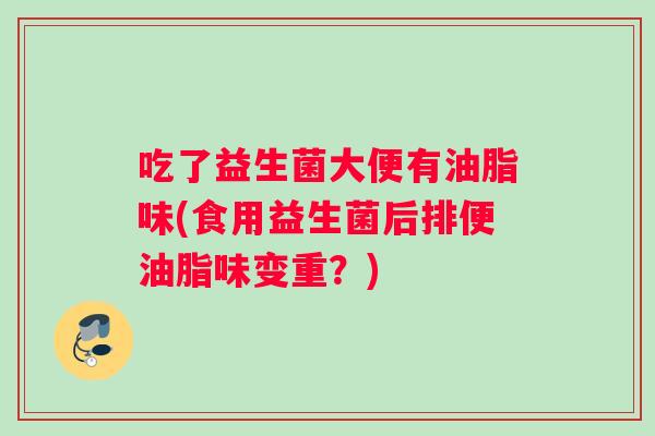 吃了益生菌大便有油脂味(食用益生菌后排便油脂味变重？)