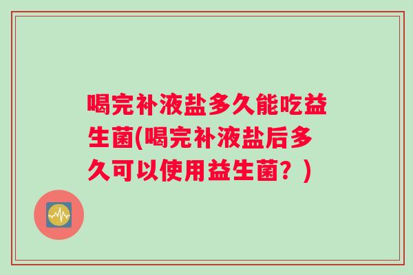 喝完补液盐多久能吃益生菌(喝完补液盐后多久可以使用益生菌？)