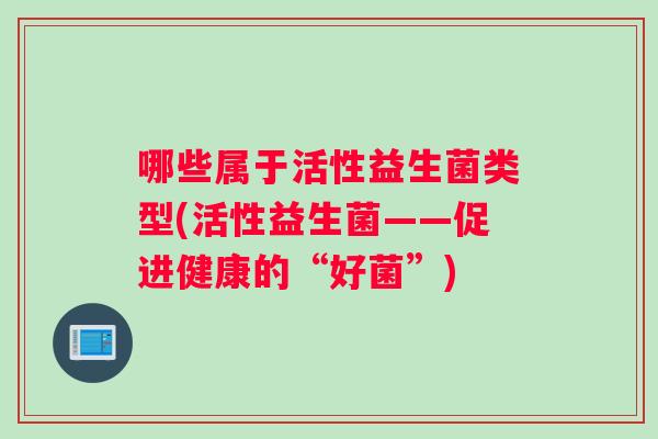 哪些属于活性益生菌类型(活性益生菌——促进健康的“好菌”)