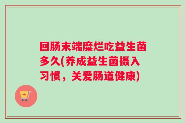 回肠末端糜烂吃益生菌多久(养成益生菌摄入习惯，关爱肠道健康)