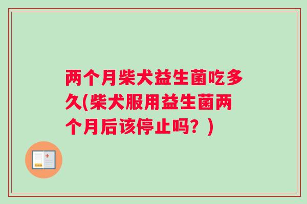 两个月柴犬益生菌吃多久(柴犬服用益生菌两个月后该停止吗？)