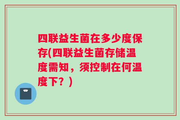 四联益生菌在多少度保存(四联益生菌存储温度需知，须控制在何温度下？)