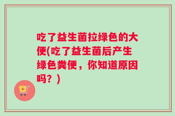 吃了益生菌拉绿色的大便(吃了益生菌后产生绿色粪便，你知道原因吗？)