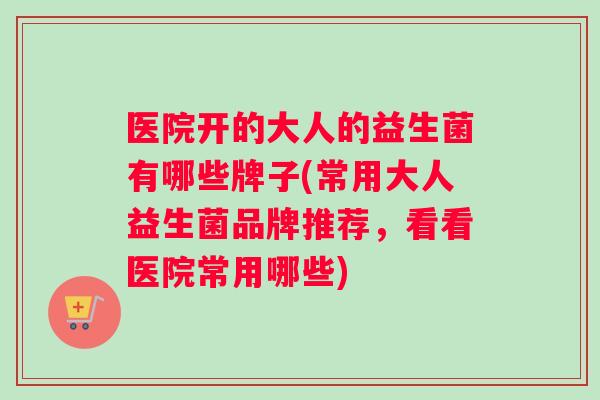 医院开的大人的益生菌有哪些牌子(常用大人益生菌品牌推荐，看看医院常用哪些)