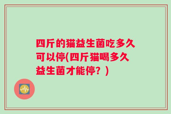 四斤的猫益生菌吃多久可以停(四斤猫喝多久益生菌才能停？)