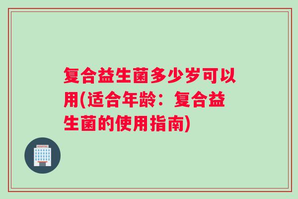 复合益生菌多少岁可以用(适合年龄：复合益生菌的使用指南)