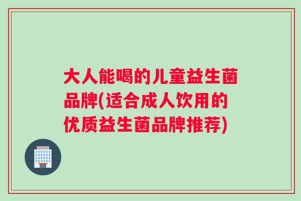 大人能喝的儿童益生菌品牌(适合成人饮用的优质益生菌品牌推荐)