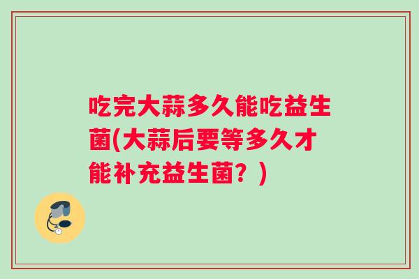吃完大蒜多久能吃益生菌(大蒜后要等多久才能补充益生菌？)