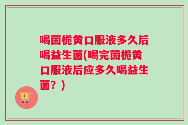 喝茵栀黄口服液多久后喝益生菌(喝完茵栀黄口服液后应多久喝益生菌？)