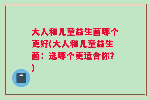 大人和儿童益生菌哪个更好(大人和儿童益生菌：选哪个更适合你？)