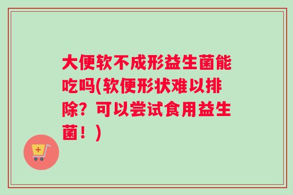 大便软不成形益生菌能吃吗(软便形状难以排除？可以尝试食用益生菌！)