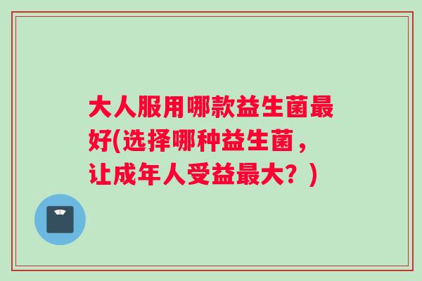 大人服用哪款益生菌最好(选择哪种益生菌，让成年人受益最大？)