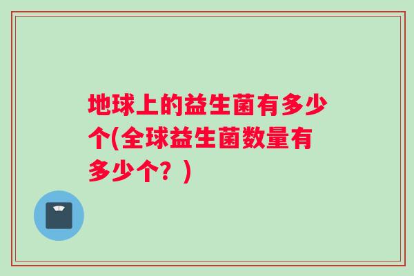 地球上的益生菌有多少个(全球益生菌数量有多少个？)