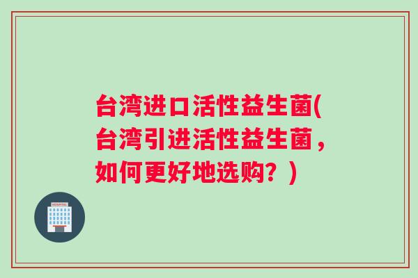 台湾进口活性益生菌(台湾引进活性益生菌，如何更好地选购？)