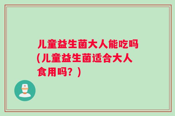 儿童益生菌大人能吃吗(儿童益生菌适合大人食用吗？)