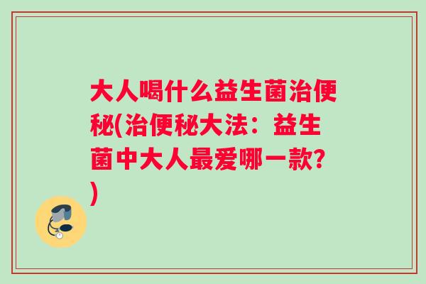 大人喝什么益生菌治便秘(治便秘大法：益生菌中大人最爱哪一款？)