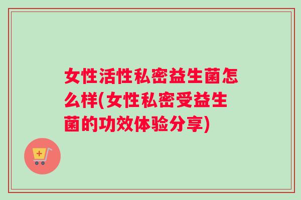 女性活性私密益生菌怎么样(女性私密受益生菌的功效体验分享)