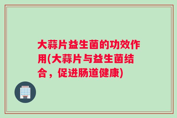 大蒜片益生菌的功效作用(大蒜片与益生菌结合，促进肠道健康)