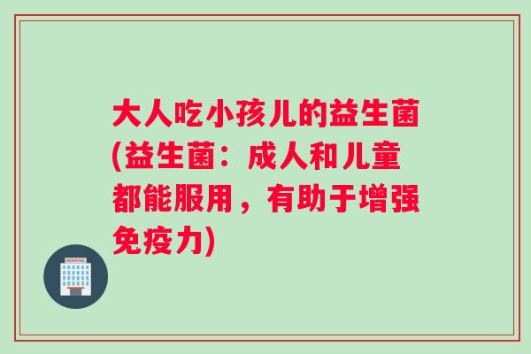 大人吃小孩儿的益生菌(益生菌：成人和儿童都能服用，有助于增强免疫力)