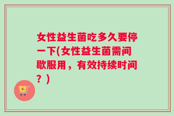 女性益生菌吃多久要停一下(女性益生菌需间歇服用，有效持续时间？)