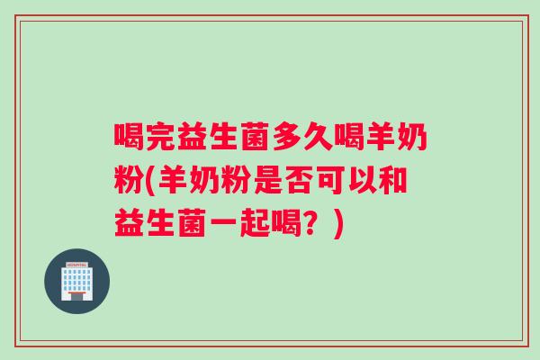 喝完益生菌多久喝羊奶粉(羊奶粉是否可以和益生菌一起喝？)