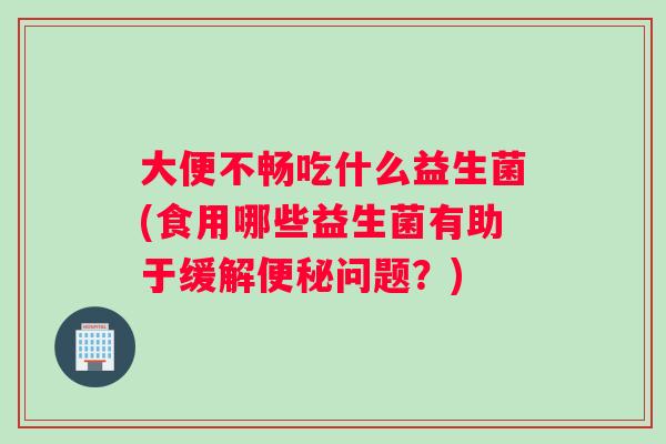大便不畅吃什么益生菌(食用哪些益生菌有助于缓解便秘问题？)
