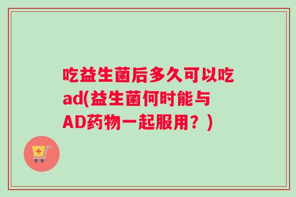 吃益生菌后多久可以吃ad(益生菌何时能与AD药物一起服用？)