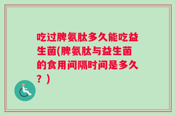吃过脾氨肽多久能吃益生菌(脾氨肽与益生菌的食用间隔时间是多久？)