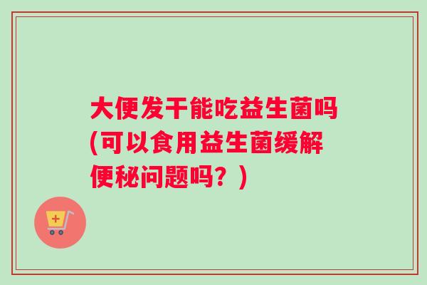 大便发干能吃益生菌吗(可以食用益生菌缓解便秘问题吗？)