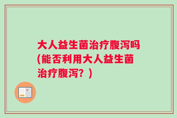 大人益生菌治疗腹泻吗(能否利用大人益生菌治疗腹泻？)