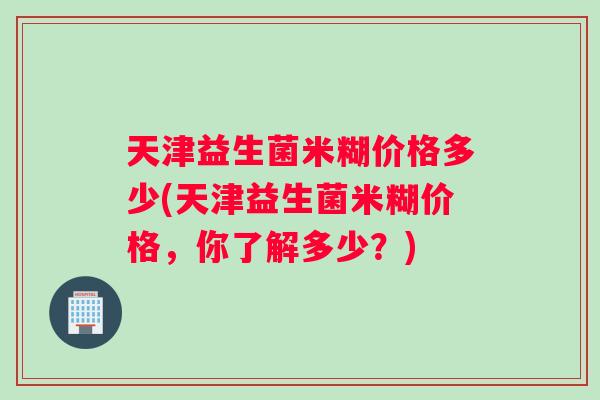 天津益生菌米糊价格多少(天津益生菌米糊价格，你了解多少？)