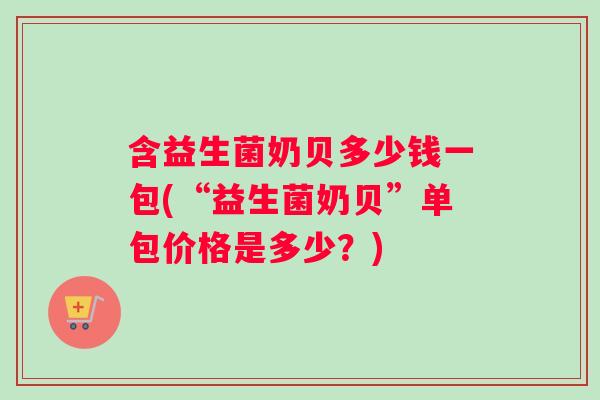含益生菌奶贝多少钱一包(“益生菌奶贝”单包价格是多少？)