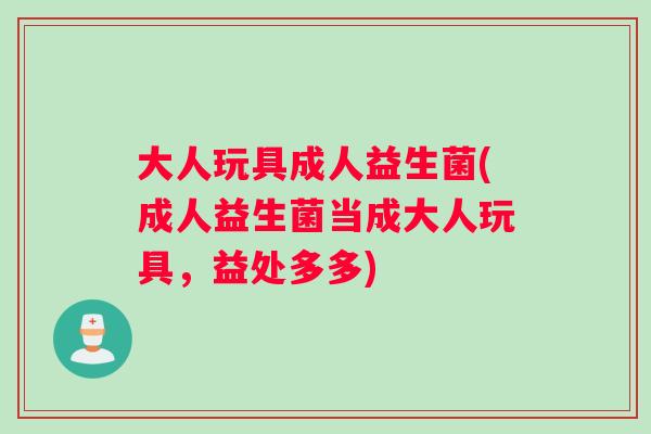 大人玩具成人益生菌(成人益生菌当成大人玩具，益处多多)