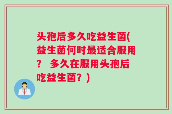 头孢后多久吃益生菌(益生菌何时最适合服用？ 多久在服用头孢后吃益生菌？)