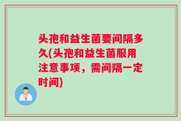 头孢和益生菌要间隔多久(头孢和益生菌服用注意事项，需间隔一定时间)