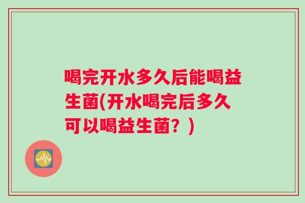 喝完开水多久后能喝益生菌(开水喝完后多久可以喝益生菌？)