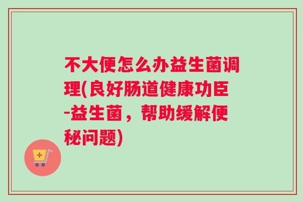 不大便怎么办益生菌调理(良好肠道健康功臣-益生菌，帮助缓解便秘问题)