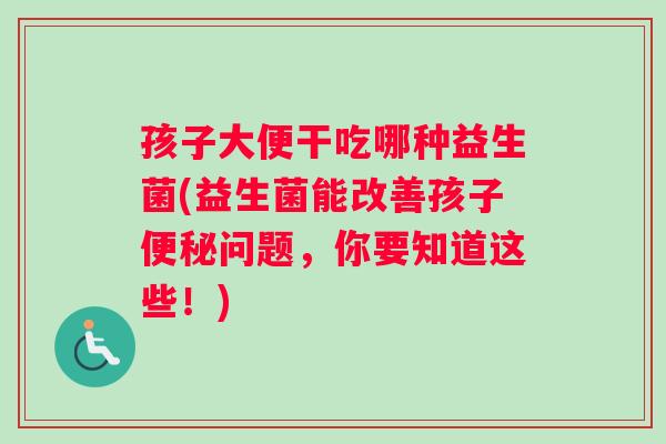 孩子大便干吃哪种益生菌(益生菌能改善孩子便秘问题，你要知道这些！)