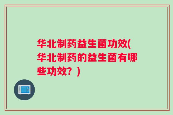 华北制药益生菌功效(华北制药的益生菌有哪些功效？)