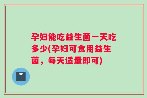 孕妇能吃益生菌一天吃多少(孕妇可食用益生菌，每天适量即可)