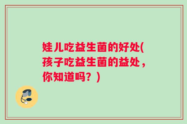 娃儿吃益生菌的好处(孩子吃益生菌的益处，你知道吗？)