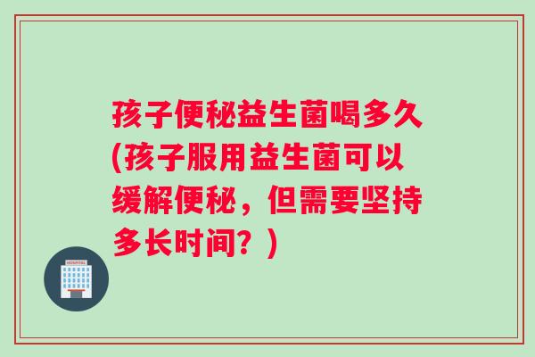 孩子便秘益生菌喝多久(孩子服用益生菌可以缓解便秘，但需要坚持多长时间？)